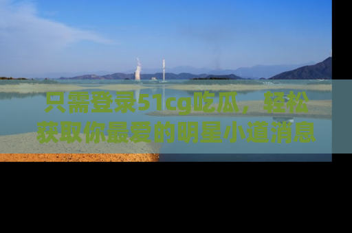 只需登录51cg吃瓜，轻松获取你最爱的明星小道消息！