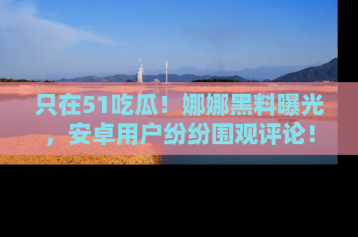 只在51吃瓜！娜娜黑料曝光，安卓用户纷纷围观评论！