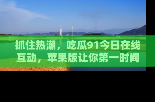 抓住热潮，吃瓜91今日在线互动，苹果版让你第一时间掌握信息！