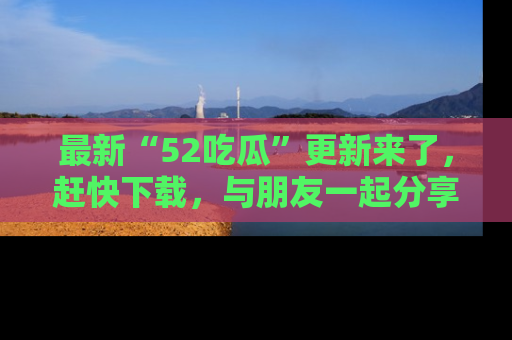 最新“52吃瓜”更新来了，赶快下载，与朋友一起分享吃瓜乐趣！