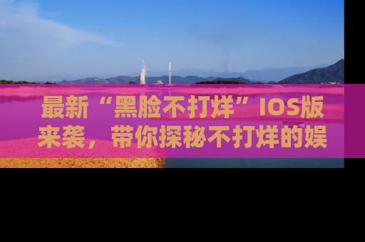 最新“黑脸不打烊”IOS版来袭，带你探秘不打烊的娱乐世界！