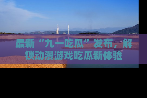 最新“九一吃瓜”发布，解锁动漫游戏吃瓜新体验
