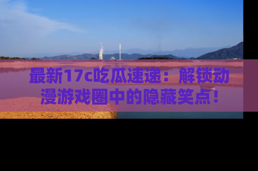 最新17c吃瓜速递：解锁动漫游戏圈中的隐藏笑点！