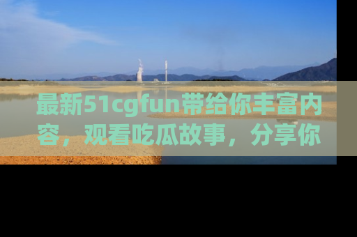 最新51cgfun带给你丰富内容，观看吃瓜故事，分享你的感受！