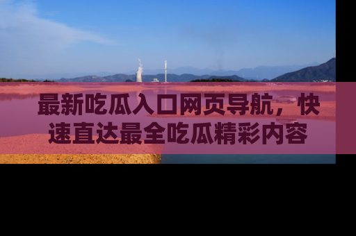 最新吃瓜入口网页导航，快速直达最全吃瓜精彩内容