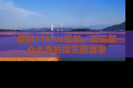 最新718.sx更新，吃瓜群众必看的娱乐圈趣事