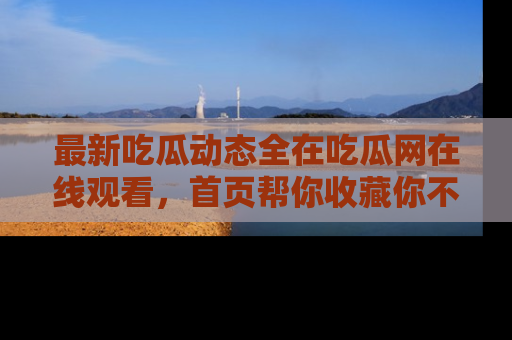 最新吃瓜动态全在吃瓜网在线观看，首页帮你收藏你不能错过的精彩！