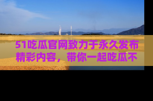 51吃瓜官网致力于永久发布精彩内容,带你一起吃瓜不停歇!