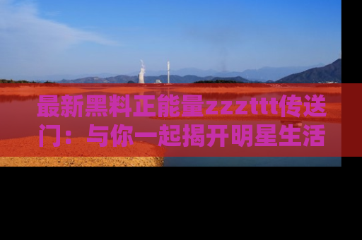 最新黑料正能量zzzttt传送门：与你一起揭开明星生活的神秘地址！
