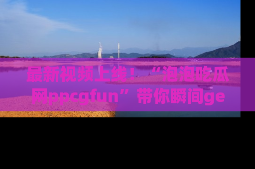 最新视频上线！“泡泡吃瓜网ppcgfun”带你瞬间get吃瓜圈的秘密