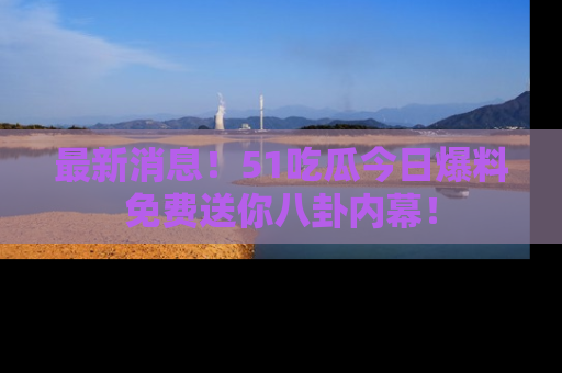 最新消息！51吃瓜今日爆料免费送你八卦内幕！