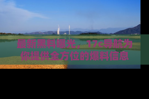 最新黑料曝光，17c导航为你提供全方位的爆料信息