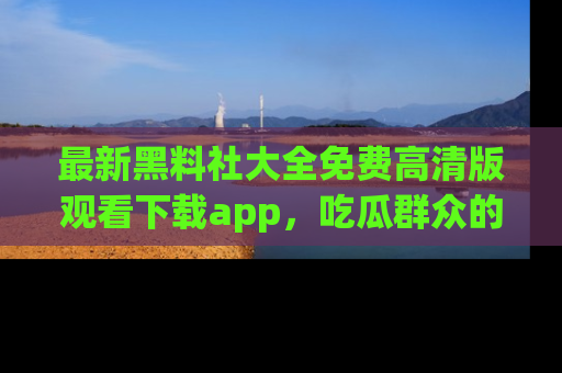 最新黑料社大全免费高清版观看下载app，吃瓜群众的必备神器