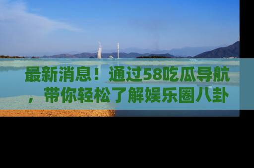 最新消息！通过58吃瓜导航，带你轻松了解娱乐圈八卦动态！